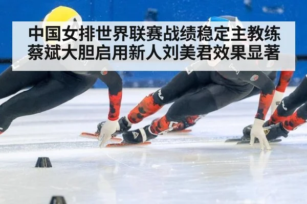 中国女排世界联赛战绩稳定主教练蔡斌大胆启用新人刘美君效果显著